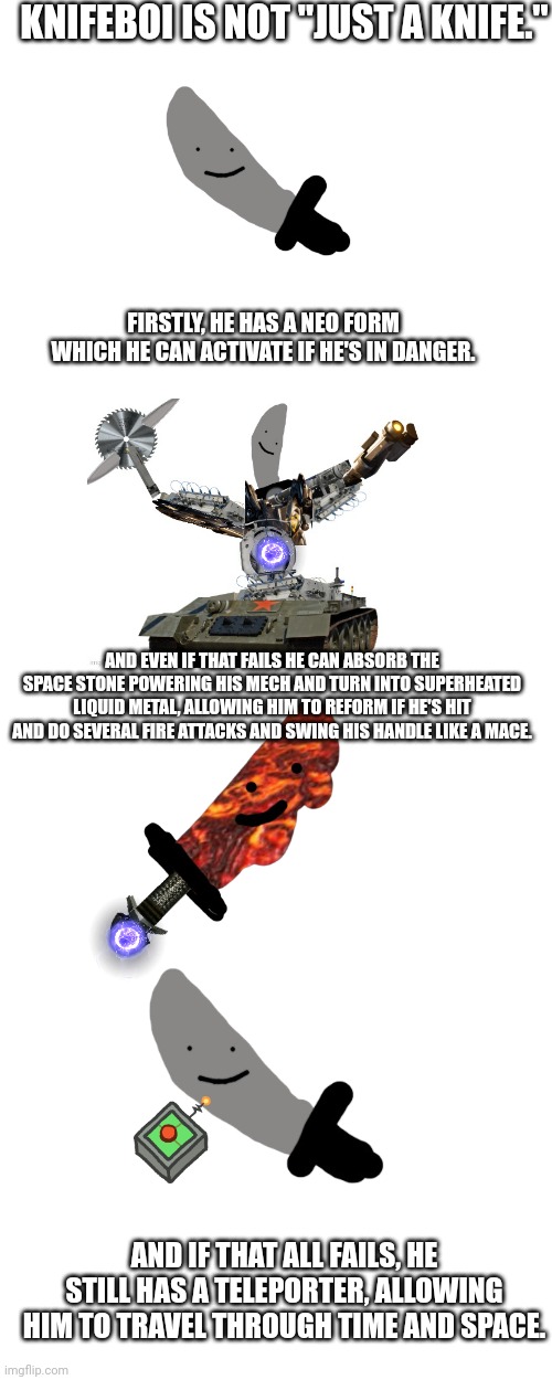 Just wanted to get something clear about knifeboi. | KNIFEBOI IS NOT "JUST A KNIFE."; FIRSTLY, HE HAS A NEO FORM WHICH HE CAN ACTIVATE IF HE'S IN DANGER. AND EVEN IF THAT FAILS HE CAN ABSORB THE SPACE STONE POWERING HIS MECH AND TURN INTO SUPERHEATED LIQUID METAL, ALLOWING HIM TO REFORM IF HE'S HIT AND DO SEVERAL FIRE ATTACKS AND SWING HIS HANDLE LIKE A MACE. AND IF THAT ALL FAILS, HE STILL HAS A TELEPORTER, ALLOWING HIM TO TRAVEL THROUGH TIME AND SPACE. | image tagged in memes,blank transparent square,blank white template | made w/ Imgflip meme maker