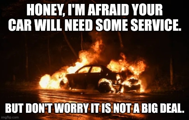 Car in fire | HONEY, I'M AFRAID YOUR CAR WILL NEED SOME SERVICE. BUT DON'T WORRY IT IS NOT A BIG DEAL. | image tagged in car accident | made w/ Imgflip meme maker