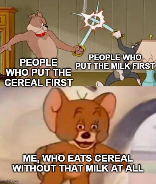 Put the bowl first though | PEOPLE WHO PUT THE MILK FIRST; PEOPLE WHO PUT THE CEREAL FIRST; ME, WHO EATS CEREAL WITHOUT THAT MILK AT ALL | image tagged in tom and spike fighting | made w/ Imgflip meme maker