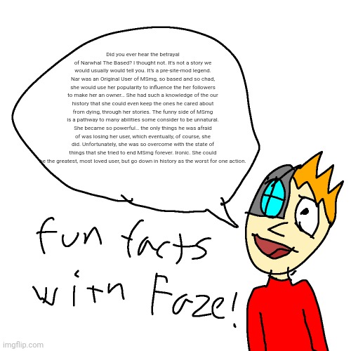 copypasta | Did you ever hear the betrayal of Narwhal The Based? I thought not. It’s not a story we would usually would tell you. It’s a pre-site-mod legend. Nar was an Original User of MSmg, so based and so chad, she would use her popularity to influence the her followers to make her an owner… She had such a knowledge of the our history that she could even keep the ones he cared about from dying, through her stories. The funny side of MSmg is a pathway to many abilities some consider to be unnatural. She became so powerful… the only things he was afraid of was losing her user, which eventually, of course, she did. Unfortunately, she was so overcome with the state of things that she tried to end MSmg forever. Ironic. She could be the greatest, most loved user, but go down in history as the worst for one action. | image tagged in fun facts with faze | made w/ Imgflip meme maker