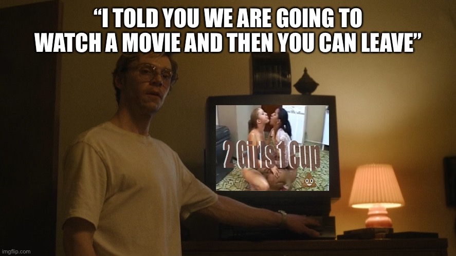 I Told You We Are Going To Watch A Movie | “I TOLD YOU WE ARE GOING TO WATCH A MOVIE AND THEN YOU CAN LEAVE” | image tagged in dahmer template,two girls one cup,nfsw,i told you we are going to watch a movie,memes | made w/ Imgflip meme maker