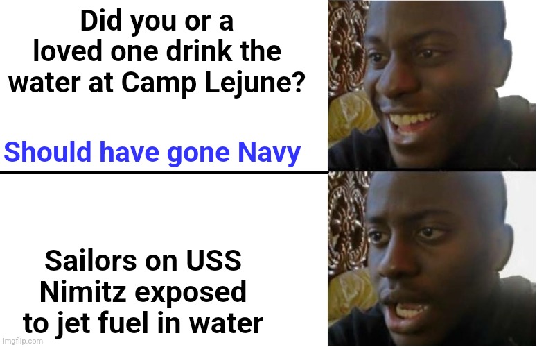 Imagine the commercials in 20 years... | Did you or a loved one drink the water at Camp Lejune? Should have gone Navy; Sailors on USS Nimitz exposed to jet fuel in water | image tagged in disappointed black guy,lawsuit,navy,marines | made w/ Imgflip meme maker