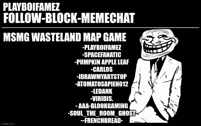 it is final now no one else can join now let me set up the game | MSMG WASTELAND MAP GAME; -PLAYBOIFAMEZ
-SPACEFANATIC
-PUMPKIN APPLE LEAF
-CARLOS
-IDRAWMYARTSTOP
-ATOMATOSAPIEN012
-LEDANK
-VIRIDIS.
- AAA-BLOOKGAMING
-SOUL_THE_ROOM_GHOST
--FRENCHBREAD- | image tagged in trollers font | made w/ Imgflip meme maker