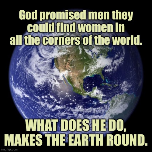 Gods promise to man | God promised men they could find women in all the corners of the world. WHAT DOES HE DO, MAKES THE EARTH ROUND. | image tagged in earth,gods promise,to man,women in corners of earth,makes earth round,dark humour | made w/ Imgflip meme maker