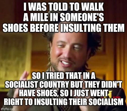 Ancient Aliens Meme | I WAS TOLD TO WALK A MILE IN SOMEONE'S SHOES BEFORE INSULTING THEM; SO I TRIED THAT IN A SOCIALIST COUNTRY BUT THEY DIDN'T HAVE SHOES, SO I JUST WENT RIGHT TO INSULTING THEIR SOCIALISM | image tagged in memes,ancient aliens | made w/ Imgflip meme maker