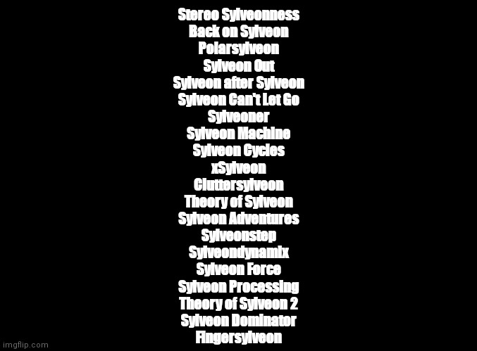 ALL 21 Geometry Dash levels, but I add Sylveon at random parts | Stereo Sylveonness
Back on Sylveon
Polarsylveon
Sylveon Out
Sylveon after Sylveon
Sylveon Can't Let Go
Sylveoner
Sylveon Machine
Sylveon Cycles
xSylveon
Cluttersylveon
Theory of Sylveon
Sylveon Adventures
Sylveonstep
Sylveondynamix
Sylveon Force
Sylveon Processing
Theory of Sylveon 2
Sylveon Dominator
Fingersylveon | image tagged in blank black,geometry dash,sylveon | made w/ Imgflip meme maker