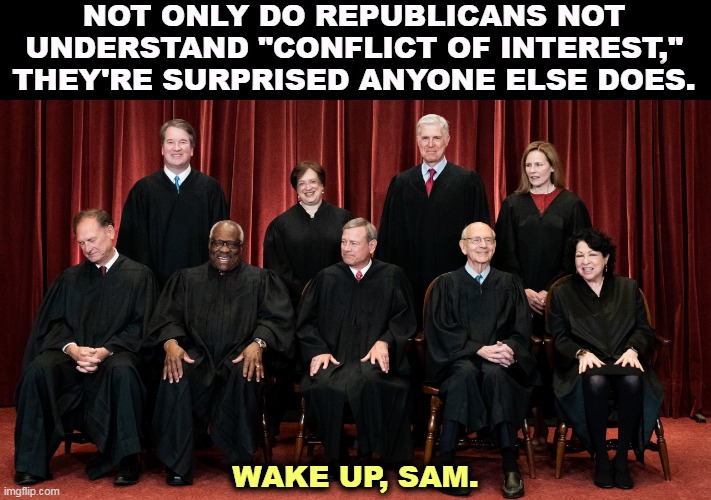 Supreme Court 2021 with Alito asleep | NOT ONLY DO REPUBLICANS NOT UNDERSTAND "CONFLICT OF INTEREST," THEY'RE SURPRISED ANYONE ELSE DOES. WAKE UP, SAM. | image tagged in supreme court 2021 with alito asleep,supreme court,republicans,conflict,corruption | made w/ Imgflip meme maker