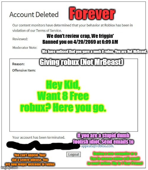 banned from ROBLOX | Forever; We don't review crap, We friggin' Banned you on 4/20/2069 at 6:09 AM; We have noticed that you gave a noob 8 robux, You are Not MrBeast. Giving robux (Not MrBeast); Hey Kid, Want 8 Free robux? Here you go. If you are a stupid dumb foolish idiot, Send emails to; Buying a new computer or a Vpn to access roblox will result in court action. (Up to 1 Year Prison); You can't appeal. Your did a severe offense. You are now longer welcome to roblox | image tagged in banned from roblox | made w/ Imgflip meme maker