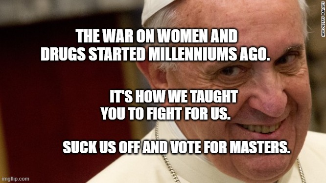 pope francis  | THE WAR ON WOMEN AND DRUGS STARTED MILLENNIUMS AGO. IT'S HOW WE TAUGHT YOU TO FIGHT FOR US.                       
   SUCK US OFF AND VOTE FOR MASTERS. | image tagged in pope francis | made w/ Imgflip meme maker