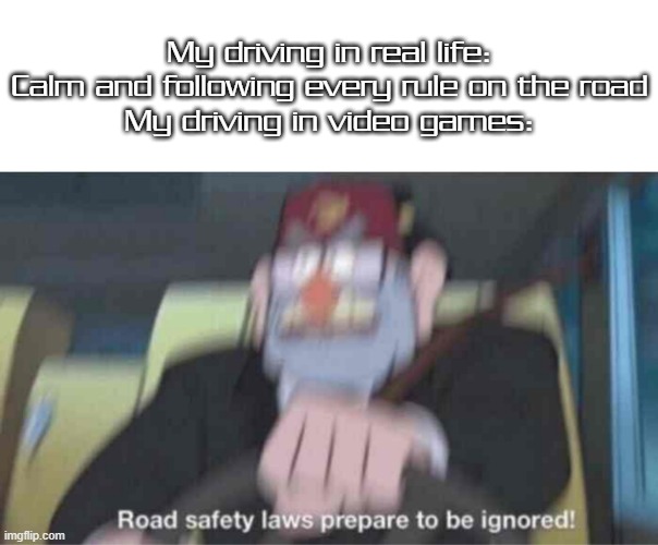 Relatable? I think so! | My driving in real life: Calm and following every rule on the road
My driving in video games: | image tagged in road safety laws prepare to be ignored,memes | made w/ Imgflip meme maker