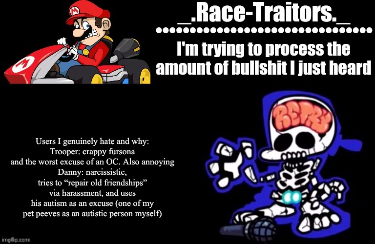 “Why is it so short?” I don’t hate many users | Users I genuinely hate and why:
Trooper: crappy fursona and the worst excuse of an OC. Also annoying
Danny: narcissistic, tries to “repair old friendships” via harassment, and uses his autism as an excuse (one of my pet peeves as an autistic person myself) | image tagged in awesome temp by ace | made w/ Imgflip meme maker