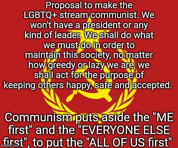 Communism is about giving to others not because they've EARNED it, but rather because they DESERVE it because they are PEOPLE. | Proposal to make the LGBTQ+ stream communist. We won't have a president or any kind of leader. We shall do what we must do in order to maintain this society, no matter how greedy or lazy we are, we shall act for the purpose of keeping others happy, safe and accepted. Communism puts aside the "ME first" and the "EVERYONE ELSE first", to put the "ALL OF US first" | image tagged in communist flag,lgbtq,communism | made w/ Imgflip meme maker