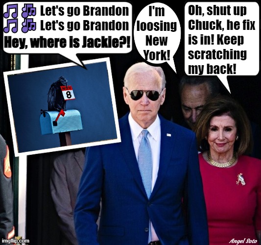 Biden, Pelosi, and Schumer- the fix is in | Oh, shut up
 Chuck, he fix
 is in! Keep
 scratching
 my back! 🎵🎶 Let's go Brandon
🎵🎶 Let's go Brandon; I'm
loosing
New
York! Hey, where is Jackie?! Angel Soto | image tagged in political meme,joe biden,nancy pelosi,chuck schumer,elections,corruption | made w/ Imgflip meme maker