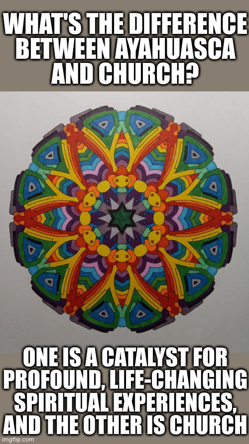 Rainbow Mandala | WHAT'S THE DIFFERENCE
BETWEEN AYAHUASCA
AND CHURCH? ONE IS A CATALYST FOR
PROFOUND, LIFE-CHANGING SPIRITUAL EXPERIENCES,
AND THE OTHER IS CHURCH | image tagged in rainbow mandala | made w/ Imgflip meme maker