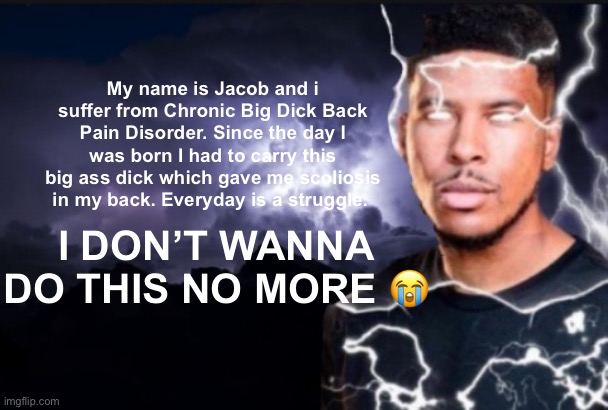 My name is Gustavo | My name is Jacob and i suffer from Chronic Big Dick Back Pain Disorder. Since the day I was born I had to carry this big ass dick which gave me scoliosis in my back. Everyday is a struggle. I DON’T WANNA DO THIS NO MORE 😭 | image tagged in jacob sartorius | made w/ Imgflip meme maker