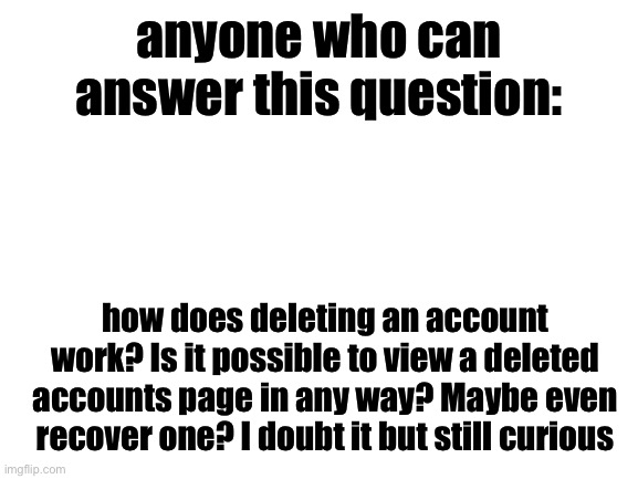 Blank White Template | anyone who can answer this question:; how does deleting an account work? Is it possible to view a deleted accounts page in any way? Maybe even recover one? I doubt it but still curious | image tagged in blank white template | made w/ Imgflip meme maker