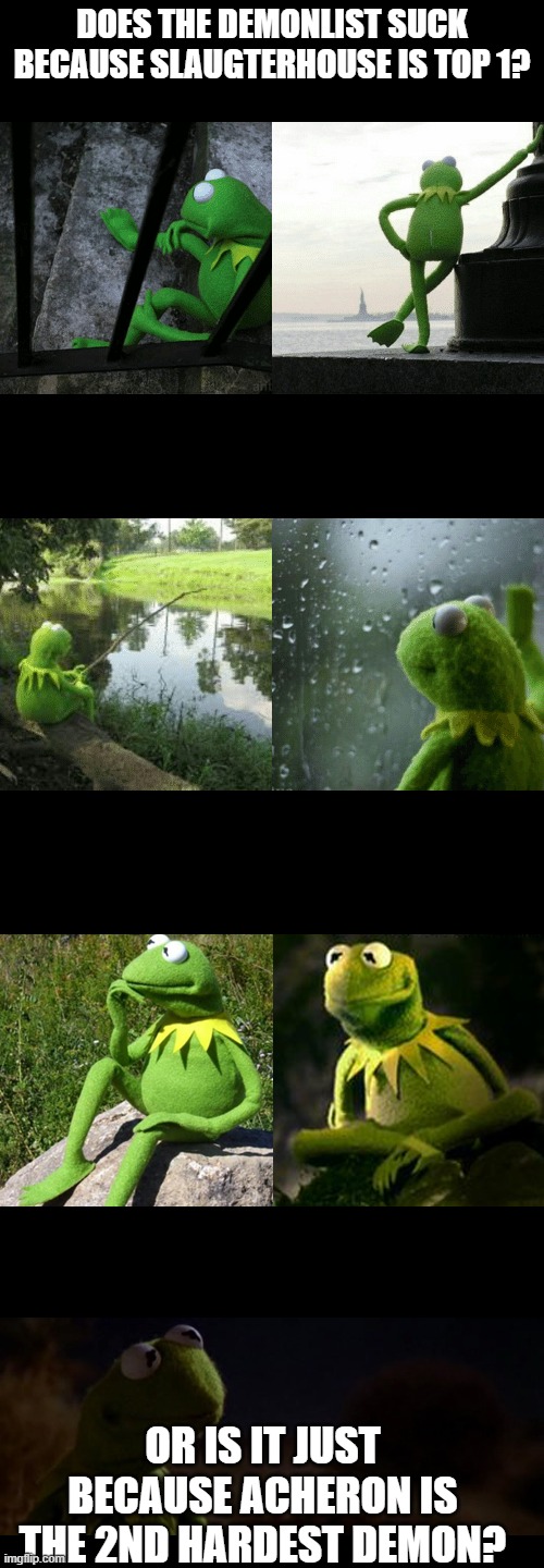 Kermit thinking deep thoughts extended | DOES THE DEMONLIST SUCK BECAUSE SLAUGTERHOUSE IS TOP 1? OR IS IT JUST BECAUSE ACHERON IS THE 2ND HARDEST DEMON? | image tagged in kermit thinking deep thoughts extended | made w/ Imgflip meme maker