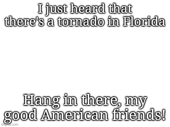 Hang in there! | I just heard that there's a tornado in Florida; Hang in there, my good American friends! | image tagged in blank white template,america,tornado | made w/ Imgflip meme maker