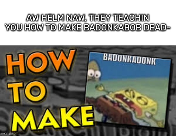 Why they gotta do that tho- | AW HELM NAW, THEY TEACHIN YOU HOW TO MAKE BADONKABOB DEAD- | image tagged in idk,stuff,s o u p,carck | made w/ Imgflip meme maker