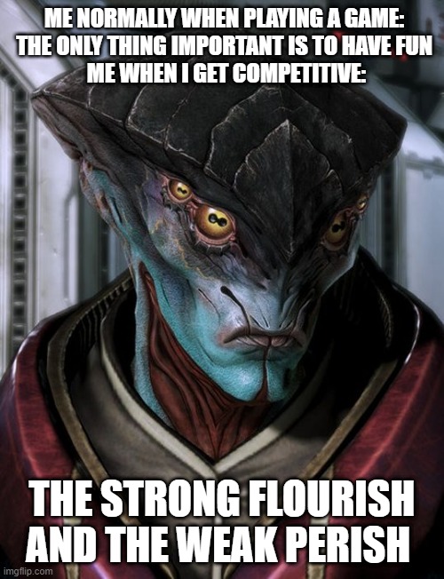 Mass effect meme | ME NORMALLY WHEN PLAYING A GAME: 
THE ONLY THING IMPORTANT IS TO HAVE FUN 
ME WHEN I GET COMPETITIVE:; THE STRONG FLOURISH AND THE WEAK PERISH | image tagged in unpleased javik | made w/ Imgflip meme maker