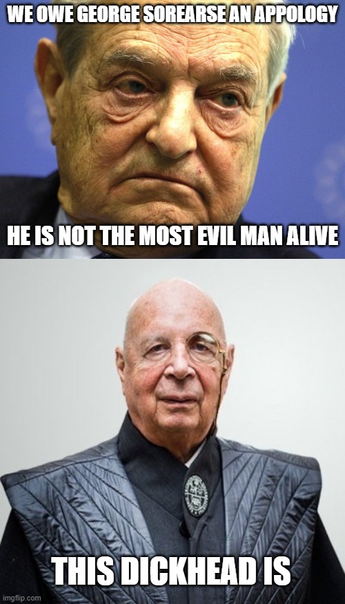  WE OWE GEORGE SOREARSE AN APPOLOGY; HE IS NOT THE MOST EVIL MAN ALIVE; THIS DICKHEAD IS | image tagged in george soros,klaus schwab | made w/ Imgflip meme maker