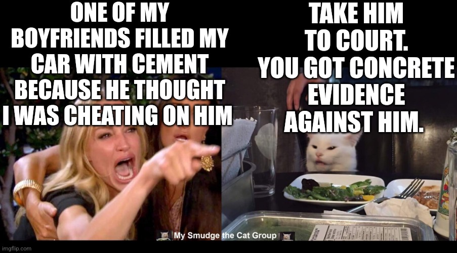 ONE OF MY BOYFRIENDS FILLED MY CAR WITH CEMENT BECAUSE HE THOUGHT I WAS CHEATING ON HIM; TAKE HIM TO COURT. YOU GOT CONCRETE EVIDENCE AGAINST HIM. | image tagged in smudge the cat | made w/ Imgflip meme maker