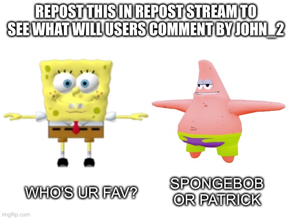 I repost my meme | REPOST THIS IN REPOST STREAM TO SEE WHAT WILL USERS COMMENT BY JOHN_2; WHO'S UR FAV? SPONGEBOB OR PATRICK | image tagged in blank white template,repost,spongebob,patrick | made w/ Imgflip meme maker