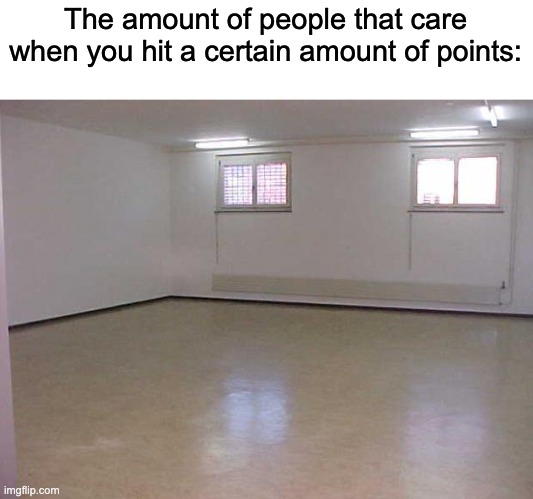 Real | The amount of people that care when you hit a certain amount of points: | image tagged in empty room | made w/ Imgflip meme maker