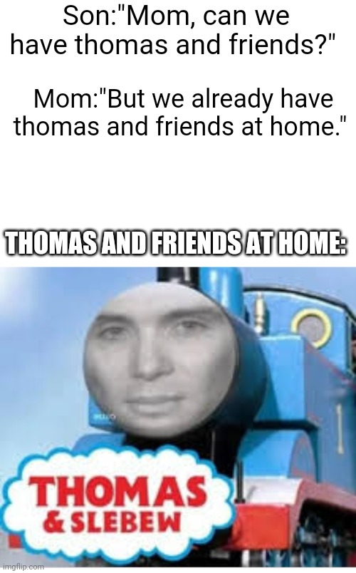 ? | Son:"Mom, can we have thomas and friends?"; Mom:"But we already have thomas and friends at home."; THOMAS AND FRIENDS AT HOME: | image tagged in blank white template,memes,funny memes,fun,thomas the tank engine | made w/ Imgflip meme maker