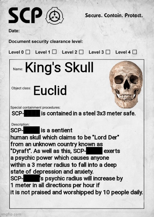 (I only created this because I was bored) | King's Skull; Euclid; SCP-████ is contained in a steel 3x3 meter safe. SCP-████ is a sentient human skull which claims to be "Lord Der" from an unknown country known as "Dyraft". As well as this, SCP-████ exerts a psychic power which causes anyone within a 3 meter radius to fall into a deep state of depression and anxiety. SCP-████'s psychic radius will increase by 1 meter in all directions per hour if it is not praised and worshipped by 10 people daily. | image tagged in scp document | made w/ Imgflip meme maker