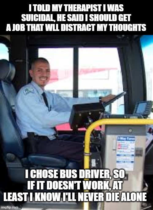Job Choices | I TOLD MY THERAPIST I WAS SUICIDAL, HE SAID I SHOULD GET A JOB THAT WLL DISTRACT MY THOUGHTS; I CHOSE BUS DRIVER, SO IF IT DOESN'T WORK, AT LEAST I KNOW I'LL NEVER DIE ALONE | image tagged in bus driver | made w/ Imgflip meme maker
