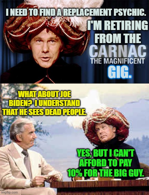 It's sad when satire IS . . . reality. | I NEED TO FIND A REPLACEMENT PSYCHIC. I'M RETIRING FROM THE; GIG. WHAT ABOUT JOE BIDEN?  I UNDERSTAND THAT HE SEES DEAD PEOPLE. YES, BUT I CAN'T AFFORD TO PAY 10% FOR THE BIG GUY. | image tagged in ten percent | made w/ Imgflip meme maker