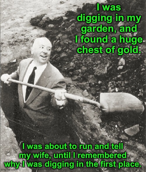 Why were you digging? | I was digging in my garden, and I found a huge chest of gold. I was about to run and tell my wife, until I remembered why I was digging in the first place. | image tagged in hitchcock digging grave | made w/ Imgflip meme maker