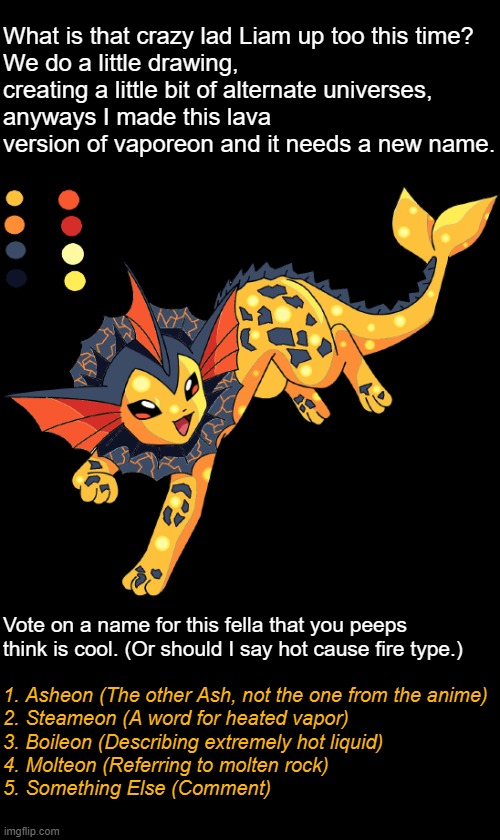 A lil project (Vote name in comments plz) | Vote on a name for this fella that you peeps think is cool. (Or should I say hot cause fire type.); 1. Asheon (The other Ash, not the one from the anime)
2. Steameon (A word for heated vapor)
3. Boileon (Describing extremely hot liquid)
4. Molteon (Referring to molten rock)
5. Something Else (Comment) | image tagged in pokemon,gaming,eevee,vaporeon,ms paint,art | made w/ Imgflip meme maker