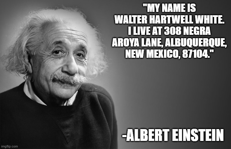 albert einstein quotes | "MY NAME IS WALTER HARTWELL WHITE. I LIVE AT 308 NEGRA AROYA LANE, ALBUQUERQUE, NEW MEXICO, 87104."; -ALBERT EINSTEIN | image tagged in albert einstein quotes,memes | made w/ Imgflip meme maker