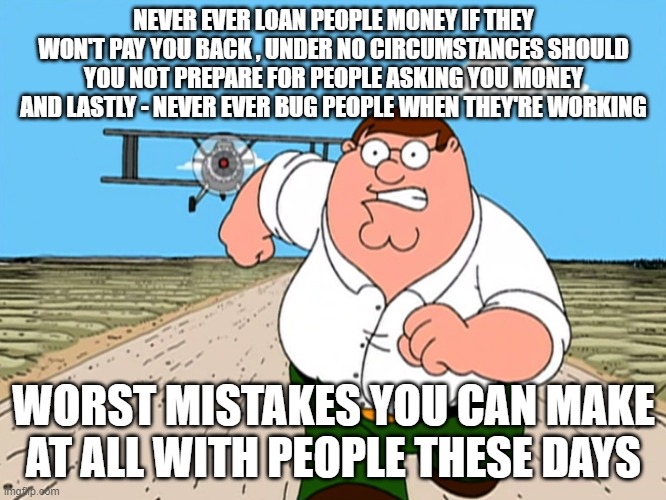 That's all i can say at this point | NEVER EVER LOAN PEOPLE MONEY IF THEY WON'T PAY YOU BACK , UNDER NO CIRCUMSTANCES SHOULD YOU NOT PREPARE FOR PEOPLE ASKING YOU MONEY AND LASTLY - NEVER EVER BUG PEOPLE WHEN THEY'RE WORKING; WORST MISTAKES YOU CAN MAKE AT ALL WITH PEOPLE THESE DAYS | image tagged in peter griffin running away,memes,relatable,life,words of wisdom | made w/ Imgflip meme maker