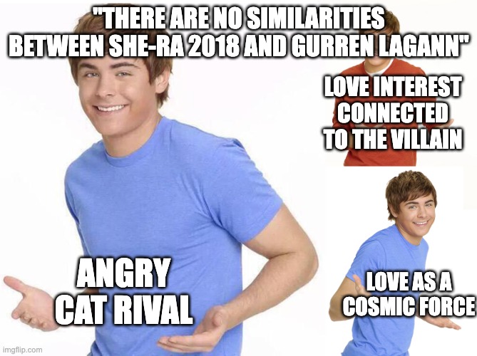 Zac Efron | "THERE ARE NO SIMILARITIES BETWEEN SHE-RA 2018 AND GURREN LAGANN"; LOVE INTEREST CONNECTED TO THE VILLAIN; ANGRY CAT RIVAL; LOVE AS A COSMIC FORCE | image tagged in zac efron,he man,anime | made w/ Imgflip meme maker