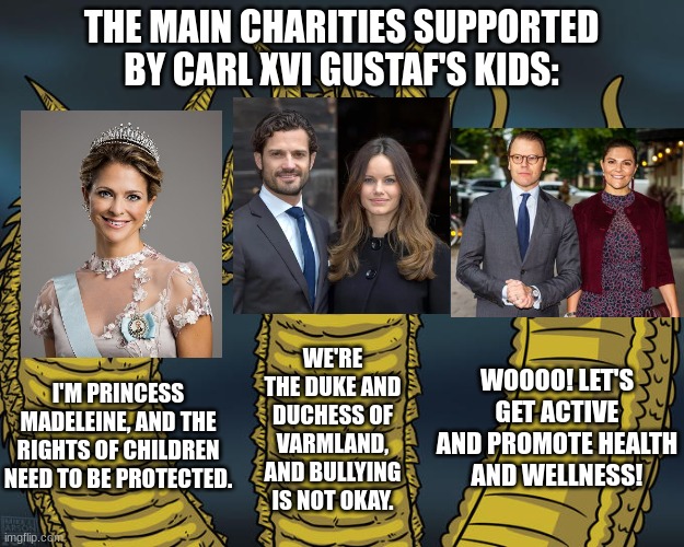 I probably could have chosen a better photo for Madeleine... anyway, all three causes are equally important. | THE MAIN CHARITIES SUPPORTED BY CARL XVI GUSTAF'S KIDS:; WE'RE THE DUKE AND DUCHESS OF VARMLAND, AND BULLYING IS NOT OKAY. WOOOO! LET'S GET ACTIVE AND PROMOTE HEALTH AND WELLNESS! I'M PRINCESS MADELEINE, AND THE RIGHTS OF CHILDREN NEED TO BE PROTECTED. | image tagged in three-headed dragon,memes,funny,sweden,royals | made w/ Imgflip meme maker