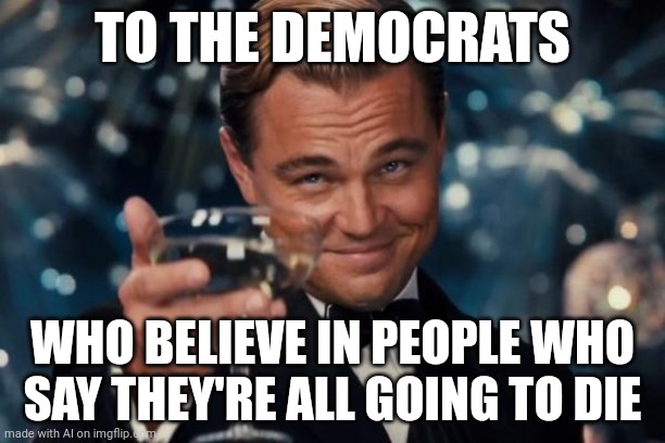 Thought this AI meme would fit in politics | TO THE DEMOCRATS; WHO BELIEVE IN PEOPLE WHO SAY THEY'RE ALL GOING TO DIE | image tagged in memes,leonardo dicaprio cheers | made w/ Imgflip meme maker