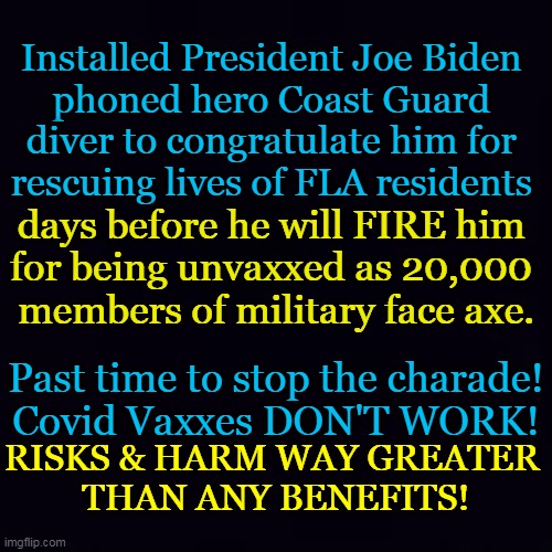 Punish Plandemic Players And Our Presidential Puppet | Installed President Joe Biden 
phoned hero Coast Guard 
diver to congratulate him for 
rescuing lives of FLA residents; days before he will FIRE him 
for being unvaxxed as 20,000 
members of military face axe. Past time to stop the charade!
Covid Vaxxes DON'T WORK! RISKS & HARM WAY GREATER 
THAN ANY BENEFITS! | image tagged in politics,joe biden,covid vaccine,plandemic,punishment,military | made w/ Imgflip meme maker