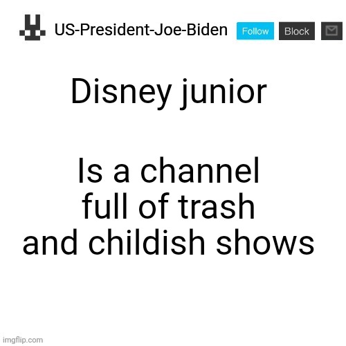 US-President-Joe-Biden announcement template | Disney junior; Is a channel full of trash and childish shows | image tagged in us-president-joe-biden announcement template,us-president-joe-biden | made w/ Imgflip meme maker