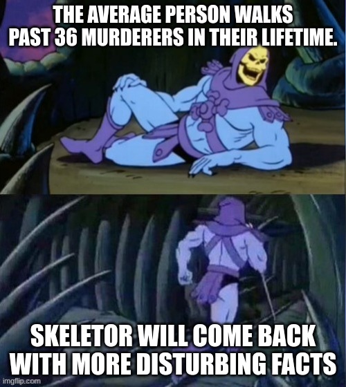 You happy the-spooky-idiot? | THE AVERAGE PERSON WALKS PAST 36 MURDERERS IN THEIR LIFETIME. SKELETOR WILL COME BACK WITH MORE DISTURBING FACTS | image tagged in skelator facts | made w/ Imgflip meme maker