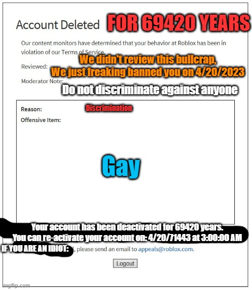 banned from ROBLOX | FOR 69420 YEARS; We didn't review this bullcrap, We just freaking banned you on 4/20/2023; Do not discriminate against anyone; Discrimination; Gay; Your account has been deactivated for 69420 years. You can re-activate your account on: 4/20/71443 at 3:00:00 AM; IF YOU ARE AN IDIOT: | image tagged in banned from roblox | made w/ Imgflip meme maker