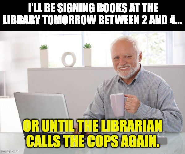 Library | I’LL BE SIGNING BOOKS AT THE LIBRARY TOMORROW BETWEEN 2 AND 4…; OR UNTIL THE LIBRARIAN CALLS THE COPS AGAIN. | image tagged in hide the pain harold large | made w/ Imgflip meme maker