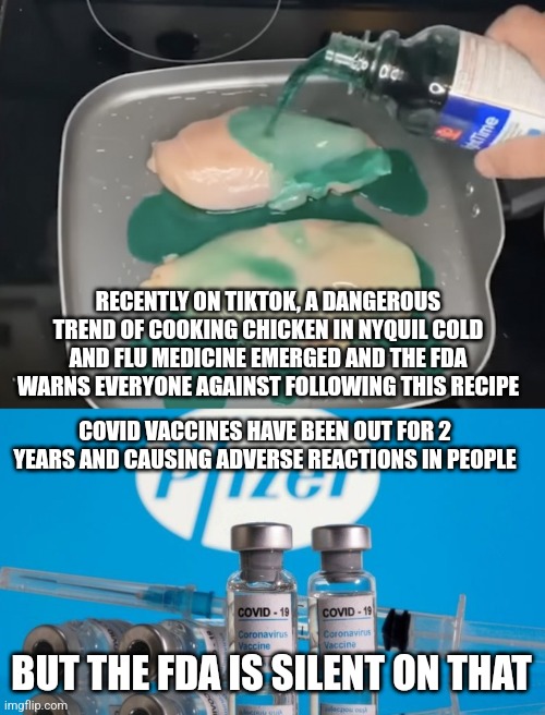 The FDA warns us against nyquil chicken but is silent an adverse reactions caused by covid vaccines | RECENTLY ON TIKTOK, A DANGEROUS TREND OF COOKING CHICKEN IN NYQUIL COLD AND FLU MEDICINE EMERGED AND THE FDA WARNS EVERYONE AGAINST FOLLOWING THIS RECIPE; COVID VACCINES HAVE BEEN OUT FOR 2 YEARS AND CAUSING ADVERSE REACTIONS IN PEOPLE; BUT THE FDA IS SILENT ON THAT | image tagged in fda,nyquil chicken,vaccines,pfizer,big pharma,hypocrisy | made w/ Imgflip meme maker