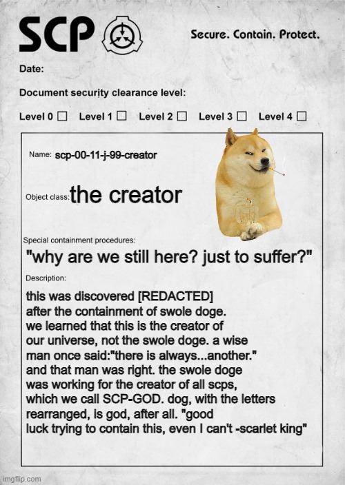 he created us | scp-00-11-j-99-creator; the creator; "why are we still here? just to suffer?"; this was discovered [REDACTED] after the containment of swole doge. we learned that this is the creator of our universe, not the swole doge. a wise man once said:"there is always...another." and that man was right. the swole doge was working for the creator of all scps, which we call SCP-GOD. dog, with the letters rearranged, is god, after all. "good luck trying to contain this, even I can't -scarlet king" | image tagged in scp document | made w/ Imgflip meme maker