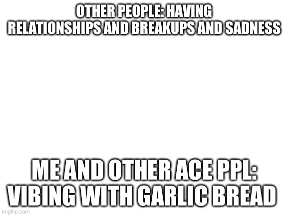 v i b i n g | OTHER PEOPLE: HAVING RELATIONSHIPS AND BREAKUPS AND SADNESS; ME AND OTHER ACE PPL: VIBING WITH GARLIC BREAD | image tagged in blank white template,vibe check,vibe | made w/ Imgflip meme maker