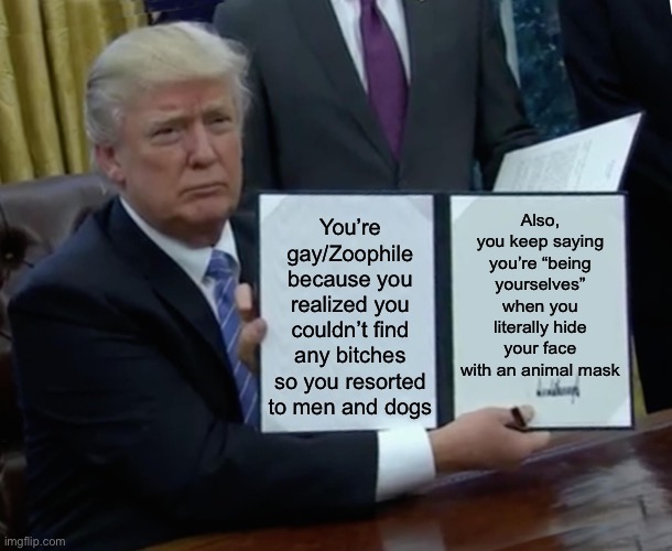 This is aimed towards furries | Also, you keep saying you’re “being yourselves” when you literally hide your face with an animal mask; You’re gay/Zoophile because you realized you couldn’t find any bitches so you resorted to men and dogs | image tagged in memes,trump bill signing,anti furry,inhaling seagull,based,no homo | made w/ Imgflip meme maker
