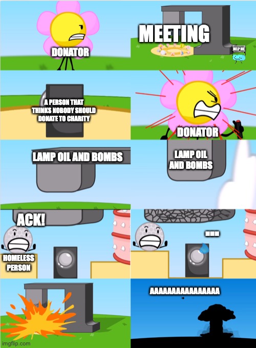 Wow, Insane much? | MEETING; HELP ME; DONATOR; A PERSON THAT THINKS NOBODY SHOULD DONATE TO CHARITY; DONATOR; LAMP OIL AND BOMBS; LAMP OIL AND BOMBS; ACK! ... HOMELESS PERSON; AAAAAAAAAAAAAAAA | image tagged in bfdi flower s announcer crusher | made w/ Imgflip meme maker