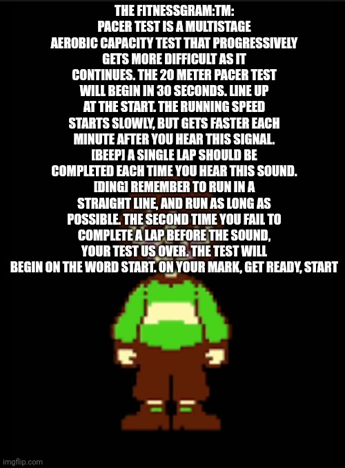 -Chara_TGM- template | THE FITNESSGRAM:TM: PACER TEST IS A MULTISTAGE AEROBIC CAPACITY TEST THAT PROGRESSIVELY GETS MORE DIFFICULT AS IT CONTINUES. THE 20 METER PACER TEST WILL BEGIN IN 30 SECONDS. LINE UP AT THE START. THE RUNNING SPEED STARTS SLOWLY, BUT GETS FASTER EACH MINUTE AFTER YOU HEAR THIS SIGNAL. [BEEP] A SINGLE LAP SHOULD BE COMPLETED EACH TIME YOU HEAR THIS SOUND. [DING] REMEMBER TO RUN IN A STRAIGHT LINE, AND RUN AS LONG AS POSSIBLE. THE SECOND TIME YOU FAIL TO COMPLETE A LAP BEFORE THE SOUND, YOUR TEST US OVER. THE TEST WILL BEGIN ON THE WORD START. ON YOUR MARK, GET READY, START | image tagged in -chara_tgm- template | made w/ Imgflip meme maker